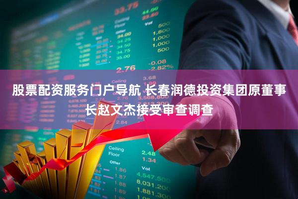股票配资服务门户导航 长春润德投资集团原董事长赵文杰接受审查调查