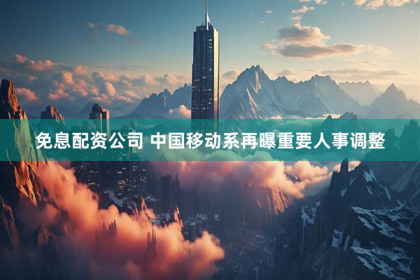 免息配资公司 中国移动系再曝重要人事调整