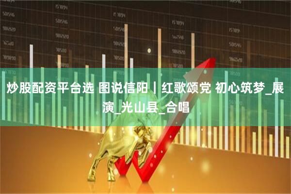 炒股配资平台选 图说信阳｜红歌颂党 初心筑梦_展演_光山县_合唱