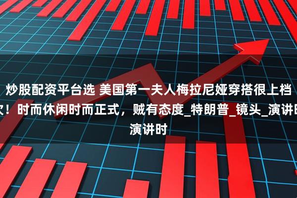 炒股配资平台选 美国第一夫人梅拉尼娅穿搭很上档次！时而休闲时而正式，贼有态度_特朗普_镜头_演讲时