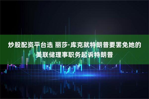 炒股配资平台选 丽莎·库克就特朗普要罢免她的美联储理事职务起诉特朗普