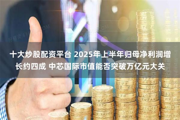 十大炒股配资平台 2025年上半年归母净利润增长约四成 中芯国际市值能否突破万亿元大关