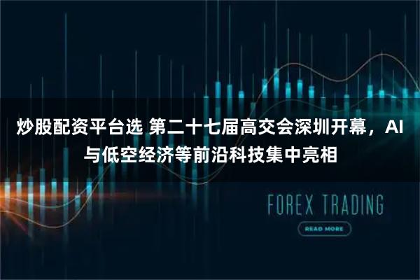 炒股配资平台选 第二十七届高交会深圳开幕，AI与低空经济等前沿科技集中亮相