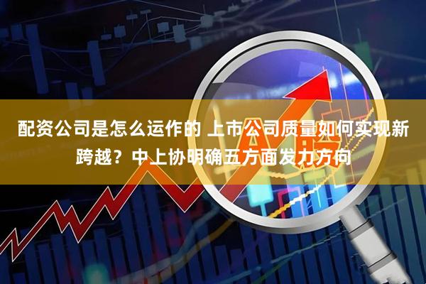 配资公司是怎么运作的 上市公司质量如何实现新跨越？中上协明确五方面发力方向